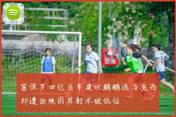 富保罗回忆当年建议鹈鹕选马克西却遭拒绝因其射术被低估