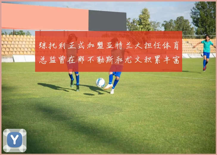 琼托利正式加盟亚特兰大担任体育总监曾在那不勒斯和尤文积累丰富经验