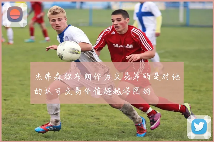 杰弗森称布朗作为交易筹码是对他的认可交易价值超越塔图姆