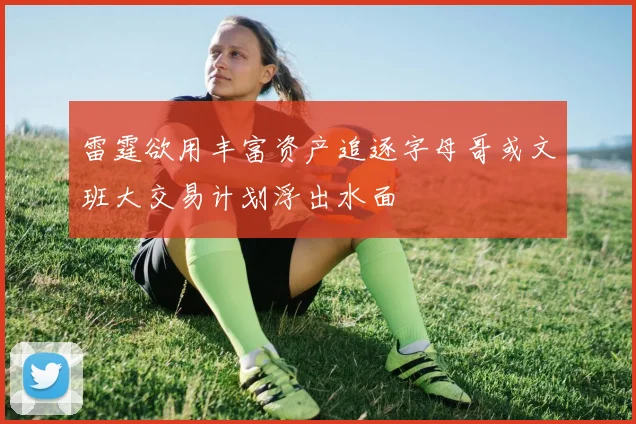雷霆欲用丰富资产追逐字母哥或文班大交易计划浮出水面