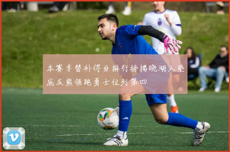 本赛季替补得分排行榜揭晓湖人垫底灰熊领跑勇士位列第四
