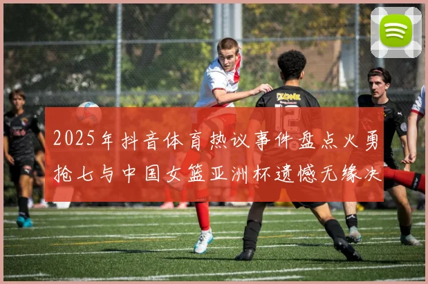 2025年抖音体育热议事件盘点火勇抢七与中国女篮亚洲杯遗憾无缘决赛