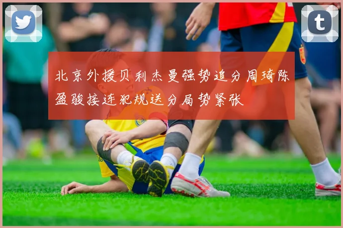 北京外援贝利杰曼强势追分周琦陈盈骏接连犯规送分局势紧张