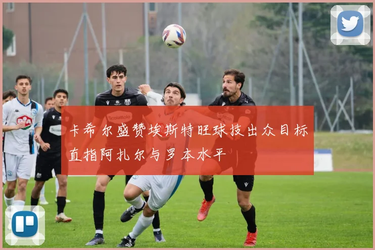 卡希尔盛赞埃斯特旺球技出众目标直指阿扎尔与罗本水平