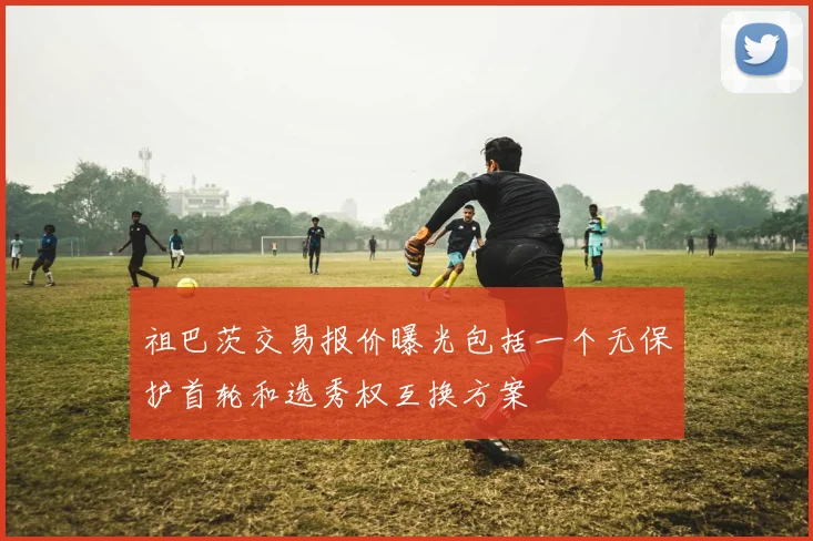 祖巴茨交易报价曝光包括一个无保护首轮和选秀权互换方案