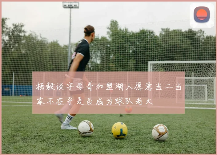 杨毅谈字母哥加盟湖人愿意当二当家不在乎是否成为球队老大