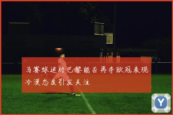 马赛球迷对巴黎能否再夺欧冠表现冷漠态度引发关注