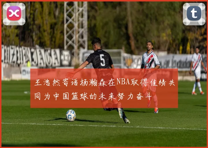 王浩然寄语杨瀚森在NBA取得佳绩共同为中国篮球的未来努力奋斗
