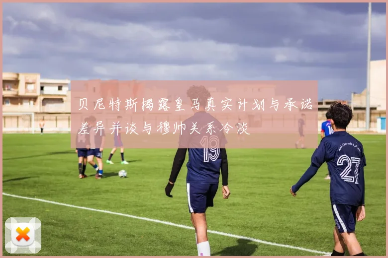 贝尼特斯揭露皇马真实计划与承诺差异并谈与穆帅关系冷淡