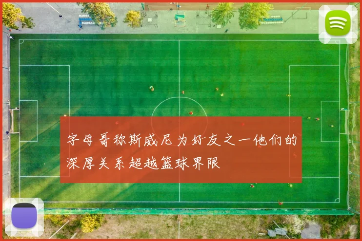 字母哥称斯威尼为好友之一他们的深厚关系超越篮球界限