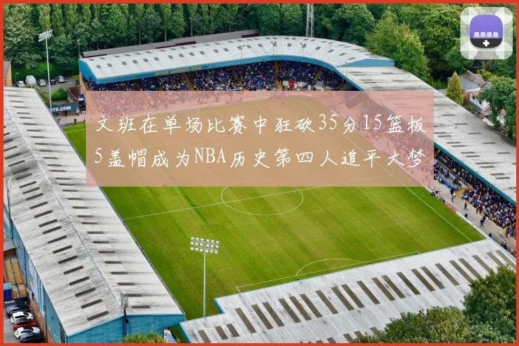 文班在单场比赛中狂砍35分15篮板5盖帽成为NBA历史第四人追平大梦鲨鱼天勾