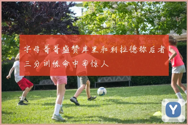 字母哥哥盛赞库里和利拉德称后者三分训练命中率惊人