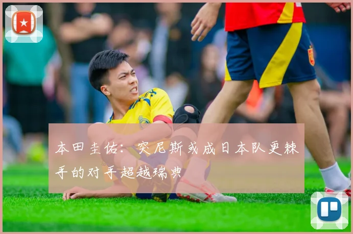 本田圭佑：突尼斯或成日本队更棘手的对手超越瑞典