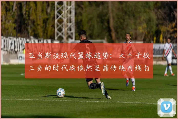 亚当斯谈现代篮球趋势：大个子投三分的时代我依然坚持传统内线打法