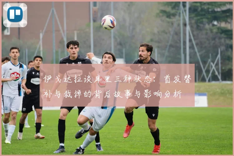 伊戈达拉谈库里三种状态：首发替补与裁掉的背后故事与影响分析