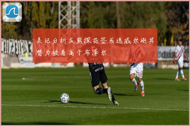 美记分析灰熊探花签或选威尔逊其潜力被看高于布泽尔