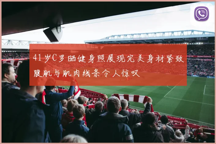 41岁C罗晒健身照展现完美身材紧致腹肌与肌肉线条令人惊叹