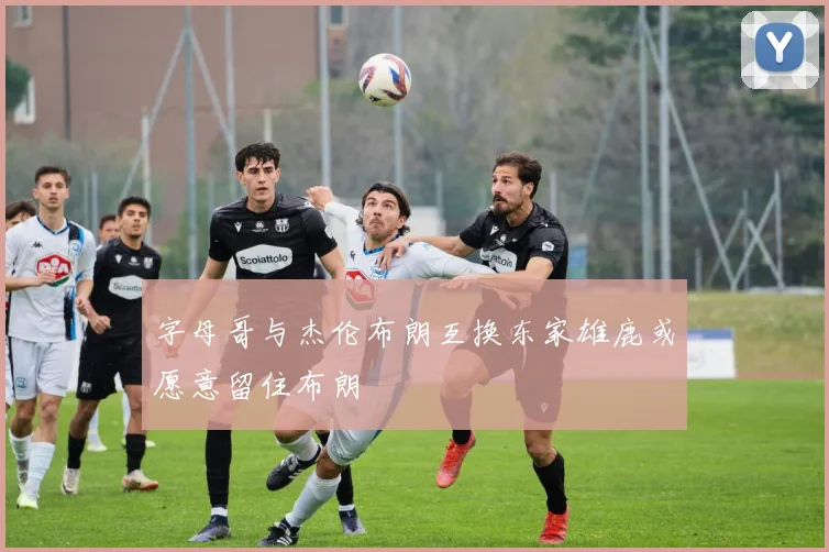 字母哥与杰伦布朗互换东家雄鹿或愿意留住布朗