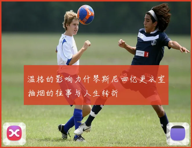 温格的影响力什琴斯尼回忆更衣室抽烟的往事与人生转折