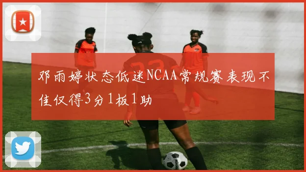 邓雨婷状态低迷NCAA常规赛表现不佳仅得3分1板1助