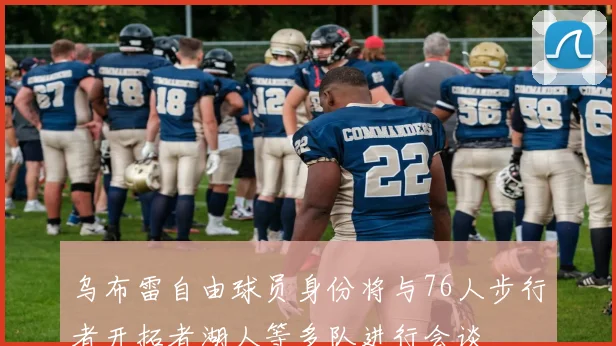 乌布雷自由球员身份将与76人步行者开拓者湖人等多队进行会谈