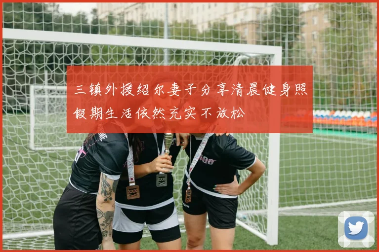三镇外援绍尔妻子分享清晨健身照假期生活依然充实不放松