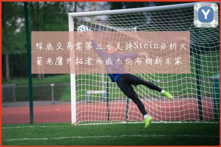 绿鹿交易需第三方支持Stein分析火箭老鹰开拓者或成杰伦布朗新东家