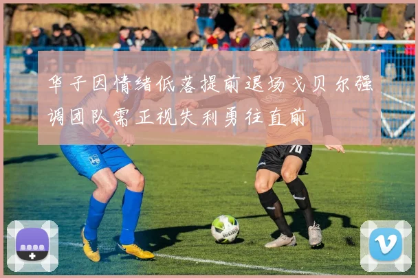 华子因情绪低落提前退场戈贝尔强调团队需正视失利勇往直前